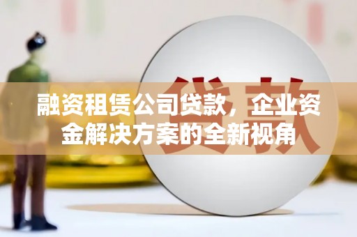 山西融资租赁公司贷款，企业资金解决方案的全新视角