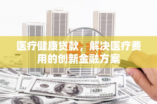 芦竹医疗健康贷款，解决医疗费用的创新金融方案